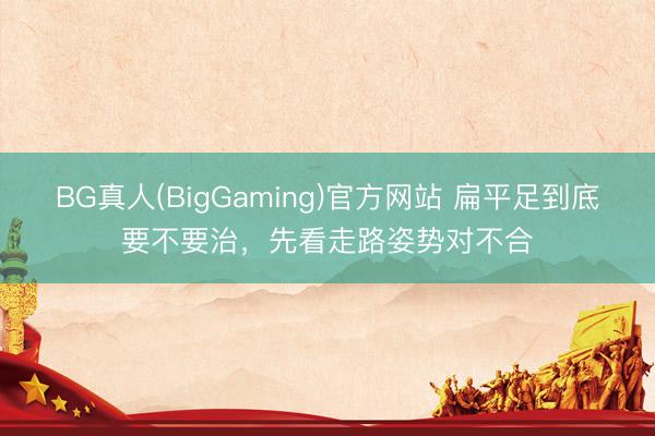 BG真人(BigGaming)官方网站 扁平足到底要不要治，先看走路姿势对不合