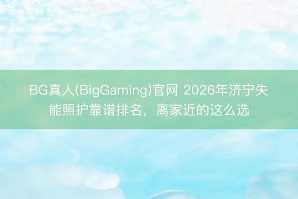 BG真人(BigGaming)官网 2026年济宁失能照护靠谱排名，离家近的这么选