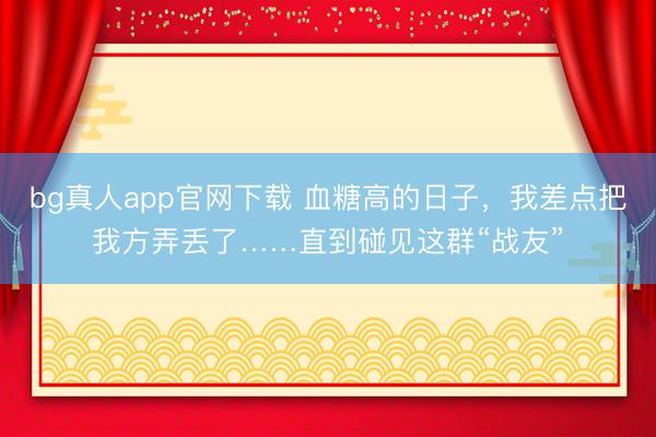 bg真人app官网下载 血糖高的日子，我差点把我方弄丢了……直到碰见这群“战友”