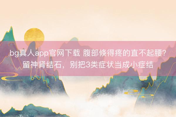 bg真人app官网下载 腹部倏得疼的直不起腰？留神肾结石，别把3类症状当成小症结