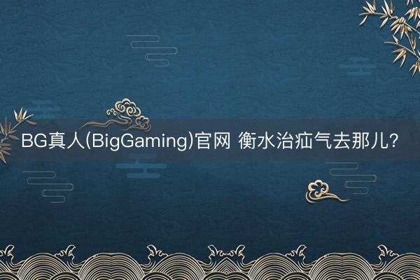 BG真人(BigGaming)官网 衡水治疝气去那儿？
