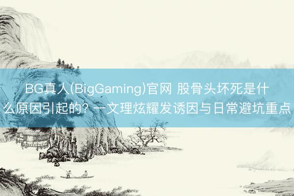 BG真人(BigGaming)官网 股骨头坏死是什么原因引起的? 一文理炫耀发诱因与日常避坑重点