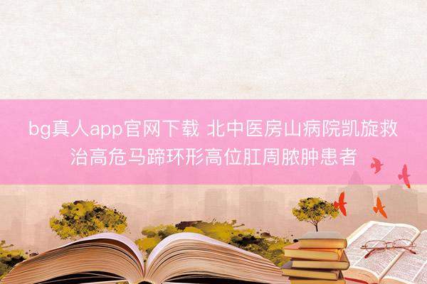 bg真人app官网下载 北中医房山病院凯旋救治高危马蹄环形高位肛周脓肿患者