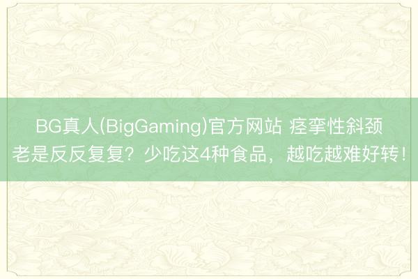 BG真人(BigGaming)官方网站 痉挛性斜颈老是反反复复？少吃这4种食品，越吃越难好转！