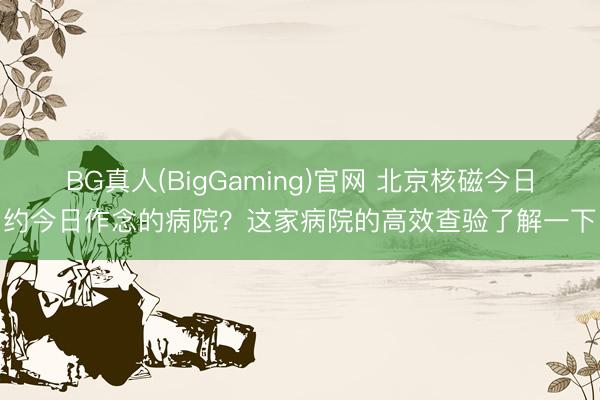 BG真人(BigGaming)官网 北京核磁今日约今日作念的病院?这家病院的高效查验了解一下