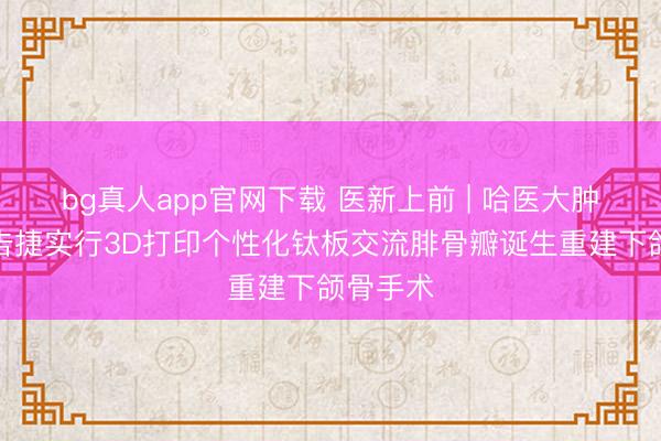 bg真人app官网下载 医新上前 | 哈医大肿瘤病院告捷实行3D打印个性化钛板交流腓骨瓣诞生重建下颌骨手术