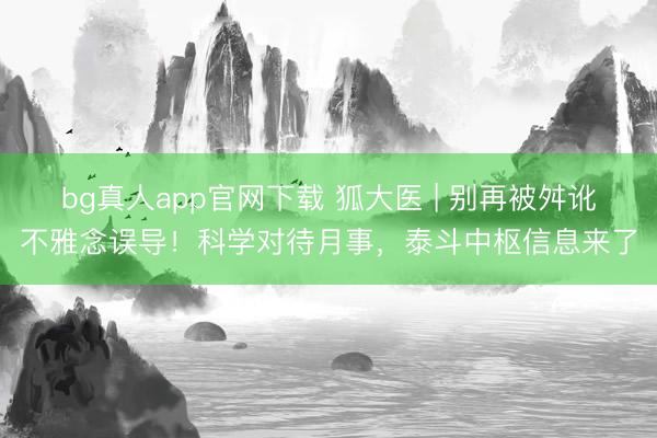 bg真人app官网下载 狐大医 | 别再被舛讹不雅念误导!科学对待月事,泰斗中枢信息来了
