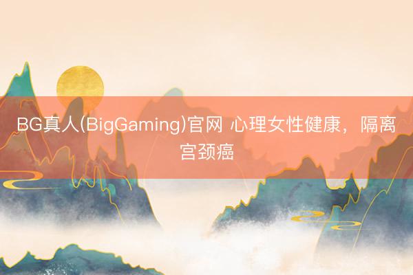 BG真人(BigGaming)官网 心理女性健康，隔离宫颈癌