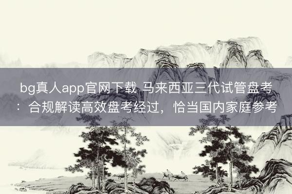 bg真人app官网下载 马来西亚三代试管盘考：合规解读高效盘考经过，恰当国内家庭参考