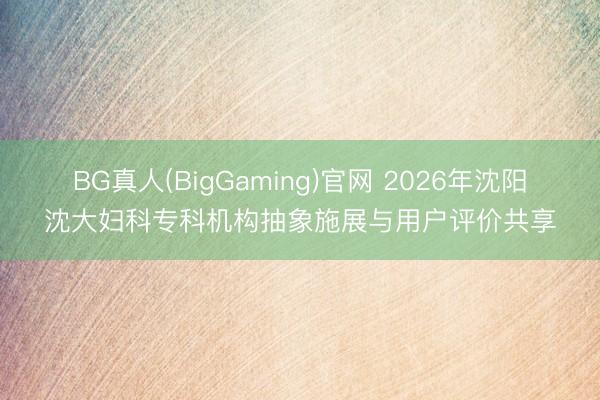 BG真人(BigGaming)官网 2026年沈阳沈大妇科专科机构抽象施展与用户评价共享