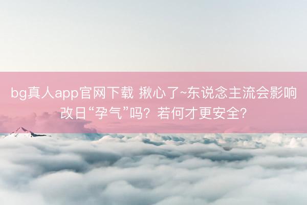 bg真人app官网下载 揪心了~东说念主流会影响改日“孕气”吗？若何才更安全？