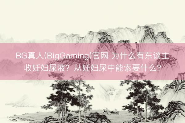 BG真人(BigGaming)官网 为什么有东谈主收妊妇尿液?从妊妇尿中能索要什么?