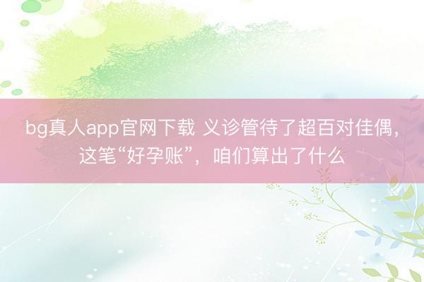 bg真人app官网下载 义诊管待了超百对佳偶，这笔“好孕账”，咱们算出了什么