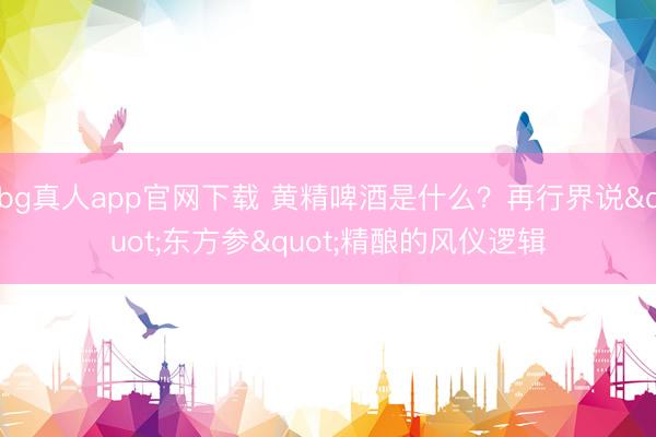 bg真人app官网下载 黄精啤酒是什么？再行界说"东方参"精酿的风仪逻辑