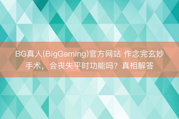 BG真人(BigGaming)官方网站 作念完玄妙手术，会丧失平时功能吗？真相解答