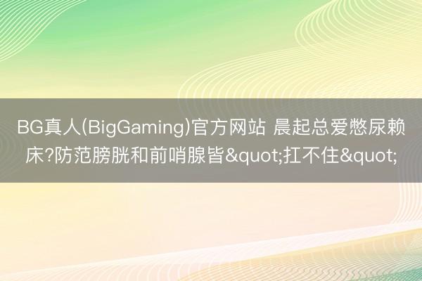 BG真人(BigGaming)官方网站 晨起总爱憋尿赖床?防范膀胱和前哨腺皆"扛不住"