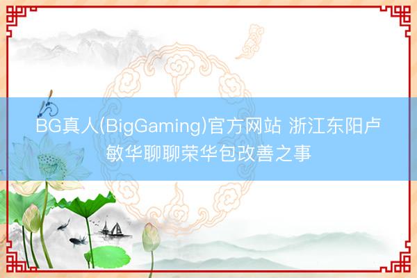 BG真人(BigGaming)官方网站 浙江东阳卢敏华聊聊荣华包改善之事