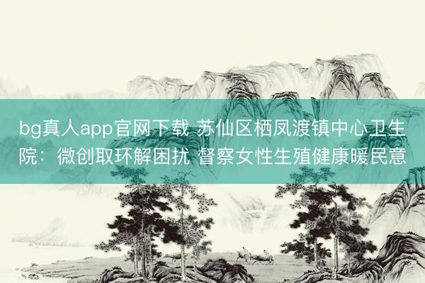 bg真人app官网下载 苏仙区栖凤渡镇中心卫生院：微创取环解困扰 督察女性生殖健康暖民意