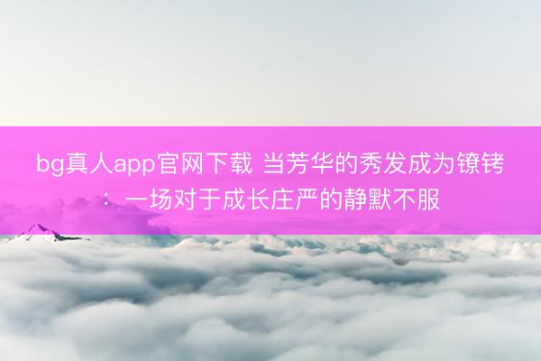 bg真人app官网下载 当芳华的秀发成为镣铐:一场对于成长庄严的静默不服