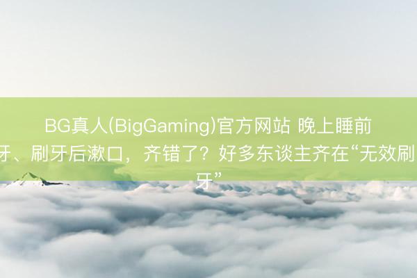 BG真人(BigGaming)官方网站 晚上睡前刷牙、刷牙后漱口，齐错了？好多东谈主齐在“无效刷牙”