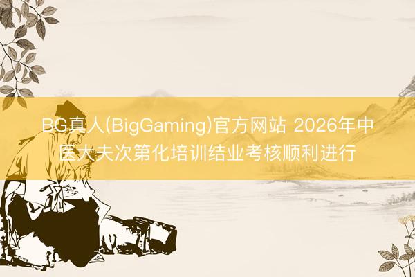 BG真人(BigGaming)官方网站 2026年中医大夫次第化培训结业考核顺利进行