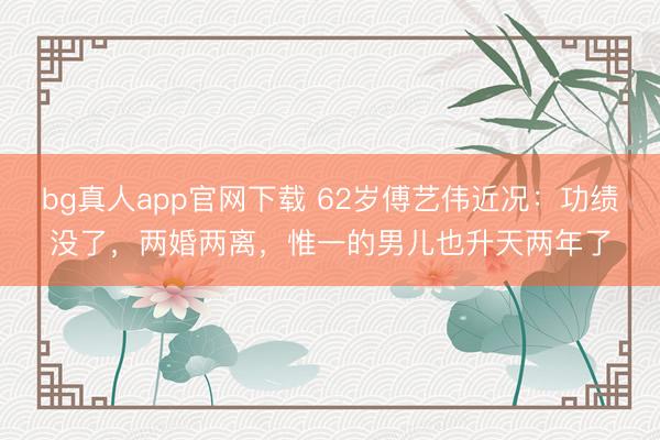bg真人app官网下载 62岁傅艺伟近况：功绩没了，两婚两离，惟一的男儿也升天两年了
