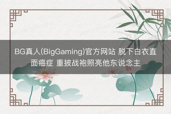 BG真人(BigGaming)官方网站 脱下白衣直面癌症 重披战袍照亮他东说念主