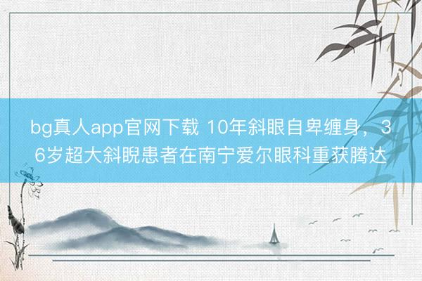 bg真人app官网下载 10年斜眼自卑缠身，36岁超大斜睨患者在南宁爱尔眼科重获腾达