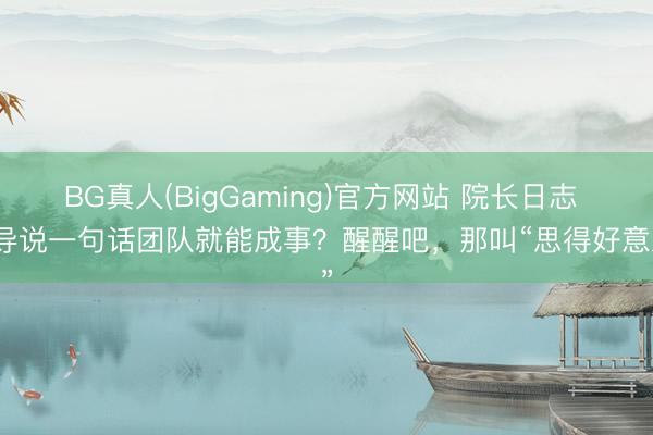 BG真人(BigGaming)官方网站 院长日志 引导说一句话团队就能成事？醒醒吧，那叫“思得好意思”