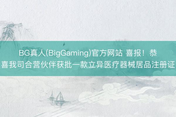 BG真人(BigGaming)官方网站 喜报！恭喜我司合营伙伴获批一款立异医疗器械居品注册证