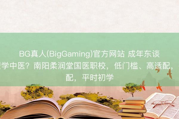 BG真人(BigGaming)官方网站 成年东谈主思转型学中医？南阳柔润堂国医职校，低门槛、高适配，平时初学