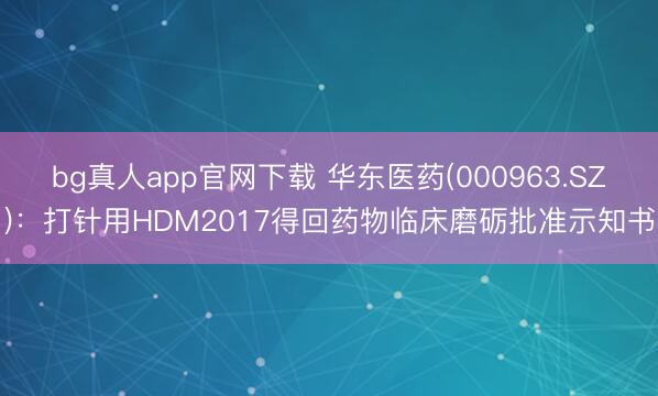 bg真人app官网下载 华东医药(000963.SZ)：打针用HDM2017得回药物临床磨砺批准示知书