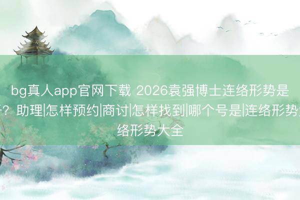 bg真人app官网下载 2026袁强博士连络形势是若干？助理|怎样预约|商讨|怎样找到|哪个号是|连络形势大全