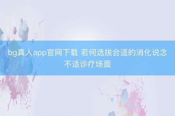bg真人app官网下载 若何选拔合适的消化说念不适诊疗场面