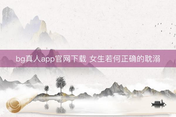 bg真人app官网下载 女生若何正确的耽溺