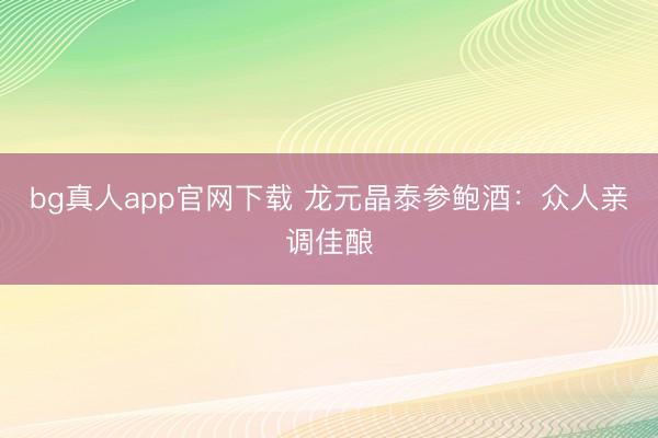 bg真人app官网下载 龙元晶泰参鲍酒：众人亲调佳酿