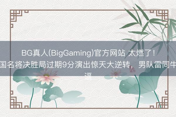 BG真人(BigGaming)官方网站 太燃了！中国名将决胜局过期9分演出惊天大逆转，男队雷同牛逼