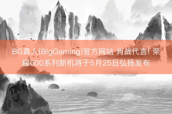 BG真人(BigGaming)官方网站 肖战代言! 荣耀600系列新机将于5月25日弘扬发布