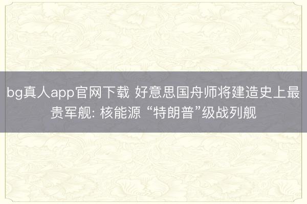 bg真人app官网下载 好意思国舟师将建造史上最贵军舰: 核能源 “特朗普”级战列舰