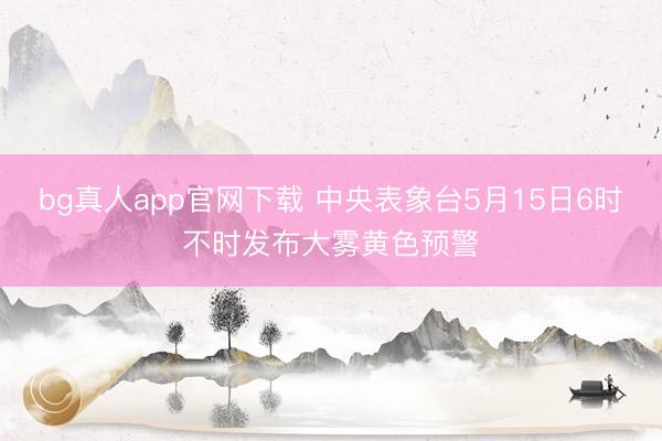 bg真人app官网下载 中央表象台5月15日6时不时发布大雾黄色预警