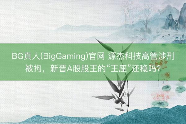 BG真人(BigGaming)官网 源杰科技高管涉刑被拘，新晋A股股王的“王座”还稳吗？