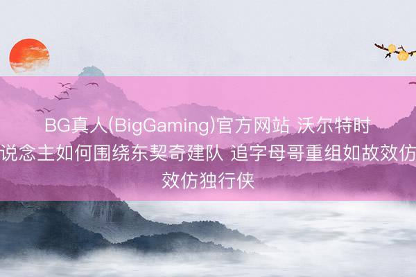 BG真人(BigGaming)官方网站 沃尔特时期湖东说念主如何围绕东契奇建队 追字母哥重组如故效仿独行侠
