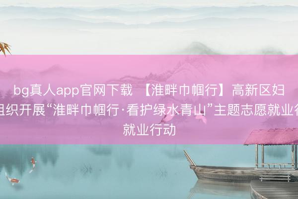 bg真人app官网下载 【淮畔巾帼行】高新区妇联组织开展“淮畔巾帼行·看护绿水青山”主题志愿就业行动