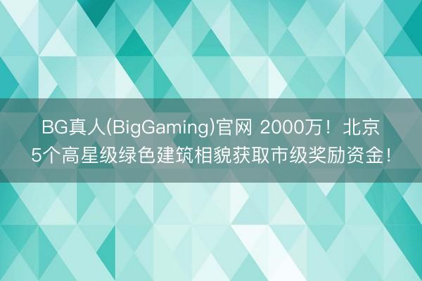 BG真人(BigGaming)官网 2000万！北京5个高星级绿色建筑相貌获取市级奖励资金！