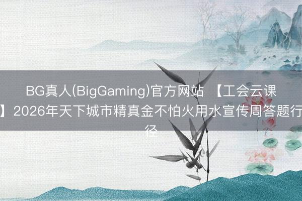 BG真人(BigGaming)官方网站 【工会云课堂】2026年天下城市精真金不怕火用水宣传周答题行径