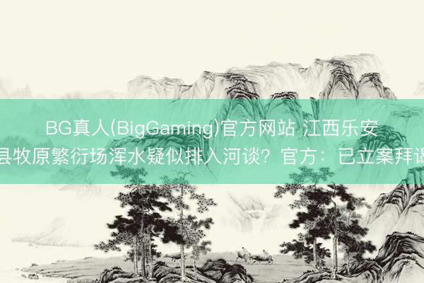 BG真人(BigGaming)官方网站 江西乐安县牧原繁衍场浑水疑似排入河谈？官方：已立案拜谒