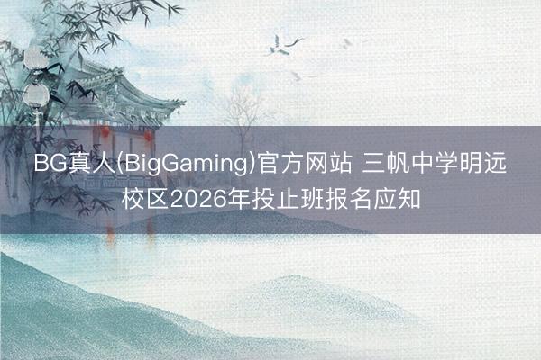 BG真人(BigGaming)官方网站 三帆中学明远校区2026年投止班报名应知