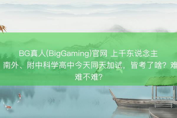 BG真人(BigGaming)官网 上千东说念主参考！南外、附中科学高中今天同天加试，皆考了啥？难不难？