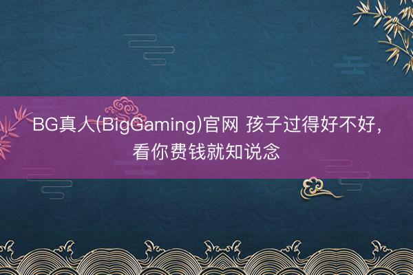 BG真人(BigGaming)官网 孩子过得好不好，看你费钱就知说念