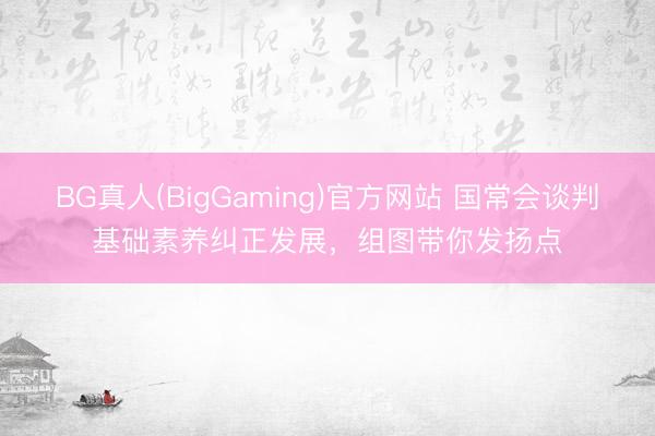BG真人(BigGaming)官方网站 国常会谈判基础素养纠正发展，组图带你发扬点